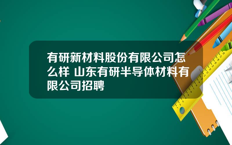 有研新材料股份有限公司怎么样 山东有研半导体材料有限公司招聘